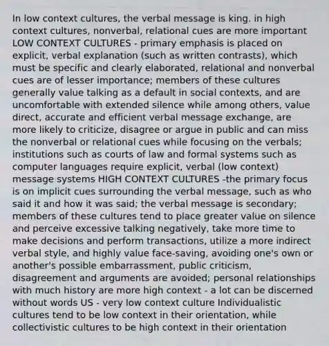 In low context cultures, the verbal message is king. in high context cultures, nonverbal, relational cues are more important LOW CONTEXT CULTURES - primary emphasis is placed on explicit, verbal explanation (such as written contrasts), which must be specific and clearly elaborated, relational and nonverbal cues are of lesser importance; members of these cultures generally value talking as a default in social contexts, and are uncomfortable with extended silence while among others, value direct, accurate and efficient verbal message exchange, are more likely to criticize, disagree or argue in public and can miss the nonverbal or relational cues while focusing on the verbals; institutions such as courts of law and formal systems such as computer languages require explicit, verbal (low context) message systems HIGH CONTEXT CULTURES -the primary focus is on implicit cues surrounding the verbal message, such as who said it and how it was said; the verbal message is secondary; members of these cultures tend to place greater value on silence and perceive excessive talking negatively, take more time to make decisions and perform transactions, utilize a more indirect verbal style, and highly value face-saving, avoiding one's own or another's possible embarrassment, public criticism, disagreement and arguments are avoided; personal relationships with much history are more high context - a lot can be discerned without words US - very low context culture Individualistic cultures tend to be low context in their orientation, while collectivistic cultures to be high context in their orientation