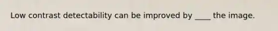 Low contrast detectability can be improved by ____ the image.