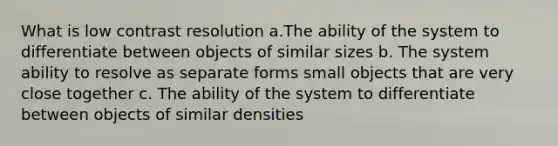 What is low contrast resolution a.The ability of the system to differentiate between objects of similar sizes b. The system ability to resolve as separate forms small objects that are very close together c. The ability of the system to differentiate between objects of similar densities