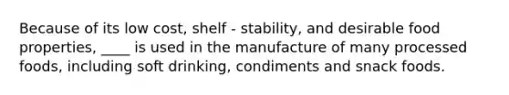 Because of its low cost, shelf - stability, and desirable food properties, ____ is used in the manufacture of many processed foods, including soft drinking, condiments and snack foods.