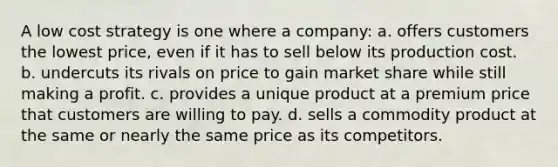 A low cost strategy is one where a company: a. offers customers the lowest price, even if it has to sell below its production cost. b. undercuts its rivals on price to gain market share while still making a profit. c. provides a unique product at a premium price that customers are willing to pay. d. sells a commodity product at the same or nearly the same price as its competitors.