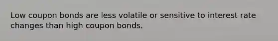 Low coupon bonds are less volatile or sensitive to interest rate changes than high coupon bonds.