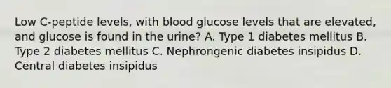 Low C-peptide levels, with blood glucose levels that are elevated, and glucose is found in the urine? A. Type 1 diabetes mellitus B. Type 2 diabetes mellitus C. Nephrongenic diabetes insipidus D. Central diabetes insipidus