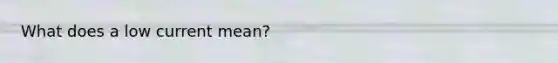 What does a low current mean?