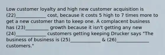 Low customer loyalty and high new customer acquisition is (22)_____________ cost, because it costs 5 high to 7 times more to get a new customer than to keep one. A complacent business has (23)__________ growth because it isn't getting any new (24)_____________ customers getting keeping Drucker says "The business of business is (25)_____________ & (26)______________ customers."