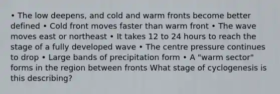 • The low deepens, and cold and warm fronts become better defined • Cold front moves faster than warm front • The wave moves east or northeast • It takes 12 to 24 hours to reach the stage of a fully developed wave • The centre pressure continues to drop • Large bands of precipitation form • A "warm sector" forms in the region between fronts What stage of cyclogenesis is this describing?