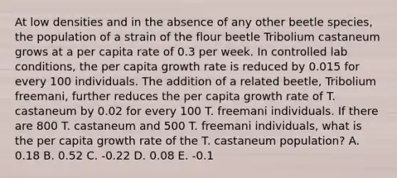 At low densities and in the absence of any other beetle species, the population of a strain of the flour beetle Tribolium castaneum grows at a per capita rate of 0.3 per week. In controlled lab conditions, the per capita growth rate is reduced by 0.015 for every 100 individuals. The addition of a related beetle, Tribolium freemani, further reduces the per capita growth rate of T. castaneum by 0.02 for every 100 T. freemani individuals. If there are 800 T. castaneum and 500 T. freemani individuals, what is the per capita growth rate of the T. castaneum population? A. 0.18 B. 0.52 C. -0.22 D. 0.08 E. -0.1