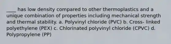 ____ has low density compared to other thermoplastics and a unique combination of properties including mechanical strength and thermal stability. a. Polyvinyl chloride (PVC) b. Cross- linked polyethylene (PEX) c. Chlorinated polyvinyl chloride (CPVC) d. Polypropylene (PP)