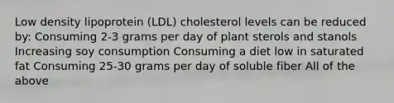 Low density lipoprotein (LDL) cholesterol levels can be reduced by: Consuming 2-3 grams per day of plant sterols and stanols Increasing soy consumption Consuming a diet low in saturated fat Consuming 25-30 grams per day of soluble fiber All of the above