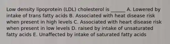 Low density lipoprotein (LDL) cholesterol is ______ A. Lowered by intake of trans fatty acids B. Associated with heat disease risk when present in high levels C. Associated with heart disease risk when present in low levels D. raised by intake of unsaturated fatty acids E. Unaffected by intake of saturated fatty acids