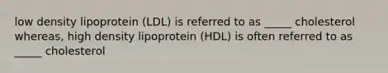 low density lipoprotein (LDL) is referred to as _____ cholesterol whereas, high density lipoprotein (HDL) is often referred to as _____ cholesterol