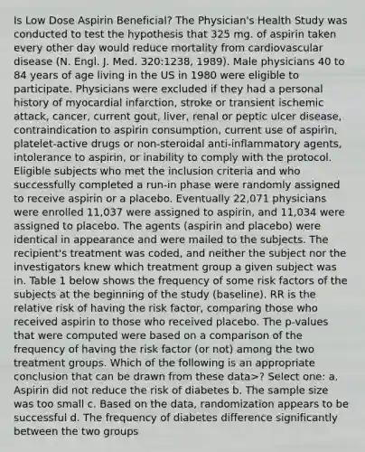 Is Low Dose Aspirin Beneficial? The Physician's Health Study was conducted to test the hypothesis that 325 mg. of aspirin taken every other day would reduce mortality from cardiovascular disease (N. Engl. J. Med. 320:1238, 1989). Male physicians 40 to 84 years of age living in the US in 1980 were eligible to participate. Physicians were excluded if they had a personal history of myocardial infarction, stroke or transient ischemic attack, cancer, current gout, liver, renal or peptic ulcer disease, contraindication to aspirin consumption, current use of aspirin, platelet-active drugs or non-steroidal anti-inflammatory agents, intolerance to aspirin, or inability to comply with the protocol. Eligible subjects who met the inclusion criteria and who successfully completed a run-in phase were randomly assigned to receive aspirin or a placebo. Eventually 22,071 physicians were enrolled 11,037 were assigned to aspirin, and 11,034 were assigned to placebo. The agents (aspirin and placebo) were identical in appearance and were mailed to the subjects. The recipient's treatment was coded, and neither the subject nor the investigators knew which treatment group a given subject was in. Table 1 below shows the frequency of some risk factors of the subjects at the beginning of the study (baseline). RR is the relative risk of having the risk factor, comparing those who received aspirin to those who received placebo. The p-values that were computed were based on a comparison of the frequency of having the risk factor (or not) among the two treatment groups. Which of the following is an appropriate conclusion that can be drawn from these data>? Select one: a. Aspirin did not reduce the risk of diabetes b. The sample size was too small c. Based on the data, randomization appears to be successful d. The frequency of diabetes difference significantly between the two groups