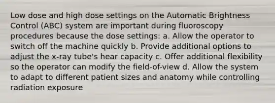 Low dose and high dose settings on the Automatic Brightness Control (ABC) system are important during fluoroscopy procedures because the dose settings: a. Allow the operator to switch off the machine quickly b. Provide additional options to adjust the x-ray tube's hear capacity c. Offer additional flexibility so the operator can modify the field-of-view d. Allow the system to adapt to different patient sizes and anatomy while controlling radiation exposure