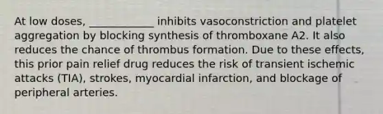 At low doses, ____________ inhibits vasoconstriction and platelet aggregation by blocking synthesis of thromboxane A2. It also reduces the chance of thrombus formation. Due to these effects, this prior pain relief drug reduces the risk of transient ischemic attacks (TIA), strokes, myocardial infarction, and blockage of peripheral arteries.