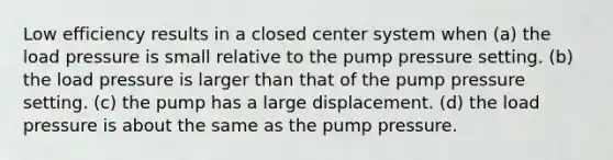 Low efficiency results in a closed center system when (a) the load pressure is small relative to the pump pressure setting. (b) the load pressure is larger than that of the pump pressure setting. (c) the pump has a large displacement. (d) the load pressure is about the same as the pump pressure.