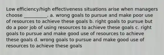 Low efficiency/high effectiveness situations arise when managers choose __________. a. wrong goals to pursue and make poor use of resources to achieve these goals b. right goals to pursue but do a poor job of using resources to achieve these goals c. right goals to pursue and make good use of resources to achieve these goals d. wrong goals to pursue and make good use of resources to achieve these goals