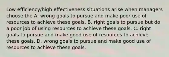 Low efficiency/high effectiveness situations arise when managers choose the A. wrong goals to pursue and make poor use of resources to achieve these goals. B. right goals to pursue but do a poor job of using resources to achieve these goals. C. right goals to pursue and make good use of resources to achieve these goals. D. wrong goals to pursue and make good use of resources to achieve these goals.