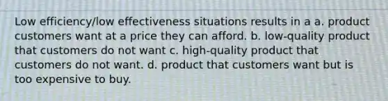 Low efficiency/low effectiveness situations results in a a. product customers want at a price they can afford. b. low-quality product that customers do not want c. high-quality product that customers do not want. d. product that customers want but is too expensive to buy.