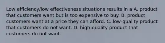 Low efficiency/low effectiveness situations results in a A. product that customers want but is too expensive to buy. B. product customers want at a price they can afford. C. low-quality product that customers do not want. D. high-quality product that customers do not want.