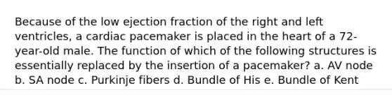 Because of the low ejection fraction of the right and left ventricles, a cardiac pacemaker is placed in the heart of a 72-year-old male. The function of which of the following structures is essentially replaced by the insertion of a pacemaker? a. AV node b. SA node c. Purkinje fibers d. Bundle of His e. Bundle of Kent