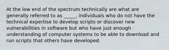 At the low end of the spectrum technically are what are generally referred to as _____, individuals who do not have the technical expertise to develop scripts or discover new vulnerabilities in software but who have just enough understanding of computer systems to be able to download and run scripts that others have developed.