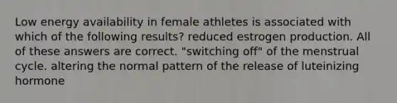 Low energy availability in female athletes is associated with which of the following results? reduced estrogen production. All of these answers are correct. "switching off" of the menstrual cycle. altering the normal pattern of the release of luteinizing hormone