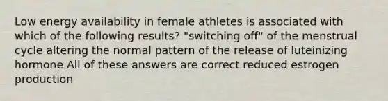 Low energy availability in female athletes is associated with which of the following results? "switching off" of the menstrual cycle altering the normal pattern of the release of luteinizing hormone All of these answers are correct reduced estrogen production