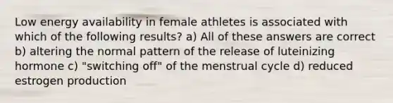 Low energy availability in female athletes is associated with which of the following results? a) All of these answers are correct b) altering the normal pattern of the release of luteinizing hormone c) "switching off" of the menstrual cycle d) reduced estrogen production