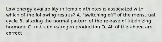 Low energy availability in female athletes is associated with which of the following results? A. "switching off" of the menstrual cycle B. altering the normal pattern of the release of luteinizing hormone C. reduced estrogen production D. All of the above are correct