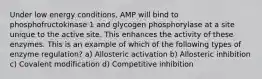 Under low energy conditions, AMP will bind to phosphofructokinase 1 and glycogen phosphorylase at a site unique to the active site. This enhances the activity of these enzymes. This is an example of which of the following types of enzyme regulation? a) Allosteric activation b) Allosteric inhibition c) Covalent modification d) Competitive inhibition