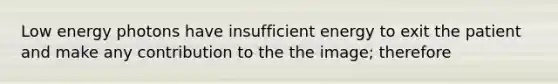 Low energy photons have insufficient energy to exit the patient and make any contribution to the the image; therefore