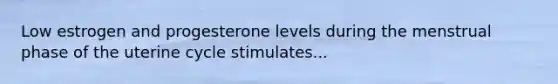 Low estrogen and progesterone levels during the menstrual phase of the uterine cycle stimulates...