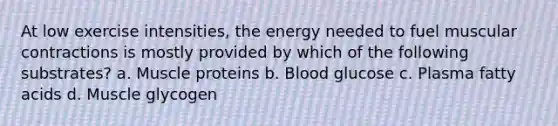 At low exercise intensities, the energy needed to fuel muscular contractions is mostly provided by which of the following substrates? a. Muscle proteins b. Blood glucose c. Plasma fatty acids d. Muscle glycogen