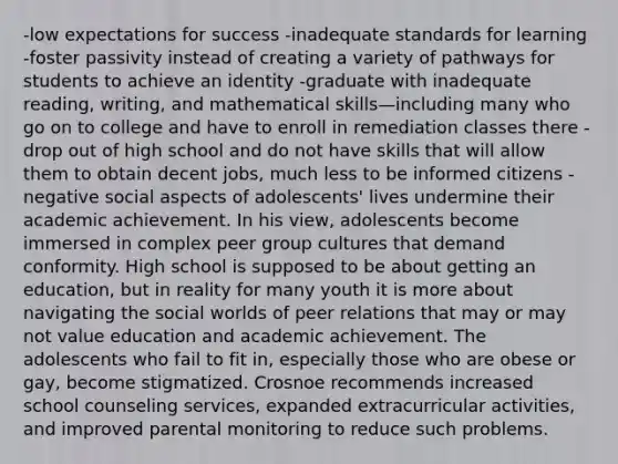 -low expectations for success -inadequate standards for learning -foster passivity instead of creating a variety of pathways for students to achieve an identity -graduate with inadequate reading, writing, and mathematical skills—including many who go on to college and have to enroll in remediation classes there -drop out of high school and do not have skills that will allow them to obtain decent jobs, much less to be informed citizens -negative social aspects of adolescents' lives undermine their academic achievement. In his view, adolescents become immersed in complex peer group cultures that demand conformity. High school is supposed to be about getting an education, but in reality for many youth it is more about navigating the social worlds of peer relations that may or may not value education and academic achievement. The adolescents who fail to fit in, especially those who are obese or gay, become stigmatized. Crosnoe recommends increased school counseling services, expanded extracurricular activities, and improved parental monitoring to reduce such problems.