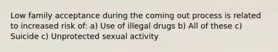 Low family acceptance during the coming out process is related to increased risk of: a) Use of illegal drugs b) All of these c) Suicide c) Unprotected sexual activity