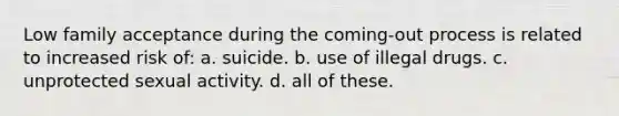 Low family acceptance during the coming-out process is related to increased risk of: a. suicide. b. use of illegal drugs. c. unprotected sexual activity. d. all of these.