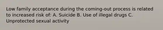 Low family acceptance during the coming-out process is related to increased risk of: A. Suicide B. Use of illegal drugs C. Unprotected sexual activity