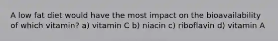 A low fat diet would have the most impact on the bioavailability of which vitamin? a) vitamin C b) niacin c) riboflavin d) vitamin A