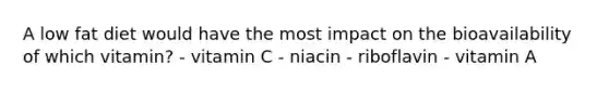 A low fat diet would have the most impact on the bioavailability of which vitamin? - vitamin C - niacin - riboflavin - vitamin A