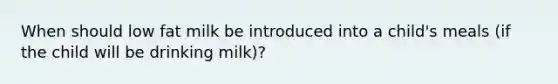 When should low fat milk be introduced into a child's meals (if the child will be drinking milk)?