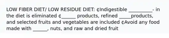 LOW FIBER DIET/ LOW RESIDUE DIET: ¢Indigestible __________- in the diet is eliminated ¢______ products, refined _____products, and selected fruits and vegetables are included ¢Avoid any food made with ______, nuts, and raw and dried fruit