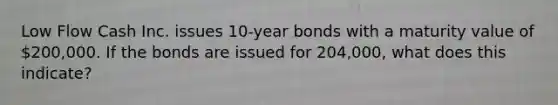 Low Flow Cash Inc. issues 10-year bonds with a maturity value of 200,000. If the bonds are issued for 204,000, what does this indicate?