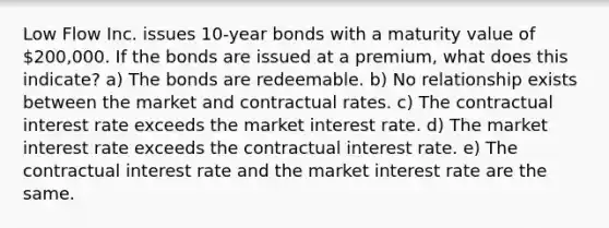 Low Flow Inc. issues 10-year bonds with a maturity value of 200,000. If the bonds are issued at a premium, what does this indicate? a) The bonds are redeemable. b) No relationship exists between the market and contractual rates. c) The contractual interest rate exceeds the market interest rate. d) The market interest rate exceeds the contractual interest rate. e) The contractual interest rate and the market interest rate are the same.