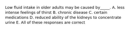 Low fluid intake in older adults may be caused by_____. A. less intense feelings of thirst B. chronic disease C. certain medications D. reduced ability of the kidneys to concentrate urine E. All of these responses are correct