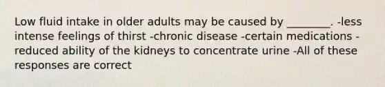 Low fluid intake in older adults may be caused by ________. -less intense feelings of thirst -chronic disease -certain medications -reduced ability of the kidneys to concentrate urine -All of these responses are correct