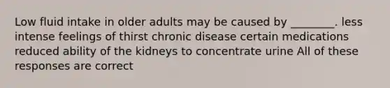 Low fluid intake in older adults may be caused by ________. less intense feelings of thirst chronic disease certain medications reduced ability of the kidneys to concentrate urine All of these responses are correct