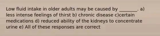 Low fluid intake in older adults may be caused by ________. a) less intense feelings of thirst b) chronic disease c)certain medications d) reduced ability of the kidneys to concentrate urine e) All of these responses are correct