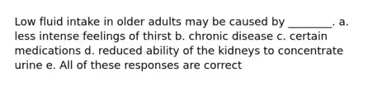 Low fluid intake in older adults may be caused by ________. a. less intense feelings of thirst b. chronic disease c. certain medications d. reduced ability of the kidneys to concentrate urine e. All of these responses are correct