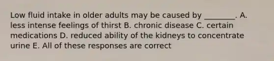 Low fluid intake in older adults may be caused by ________. A. less intense feelings of thirst B. chronic disease C. certain medications D. reduced ability of the kidneys to concentrate urine E. All of these responses are correct