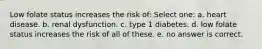 Low folate status increases the risk of: Select one: a. heart disease. b. renal dysfunction. c. type 1 diabetes. d. low folate status increases the risk of all of these. e. no answer is correct.